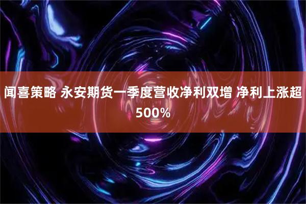 闻喜策略 永安期货一季度营收净利双增 净利上涨超500%